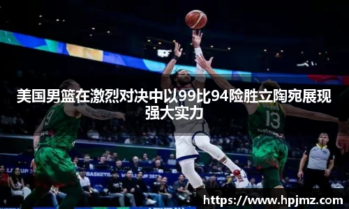 美国男篮在激烈对决中以99比94险胜立陶宛展现强大实力
